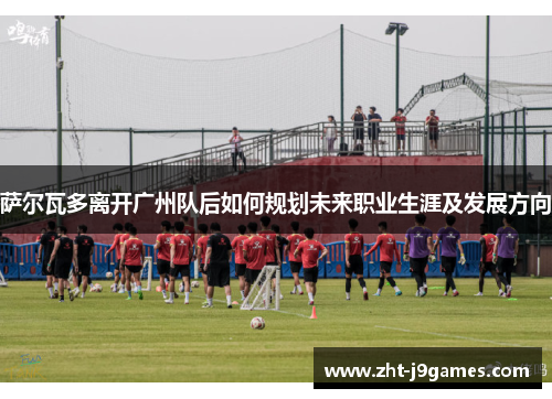 萨尔瓦多离开广州队后如何规划未来职业生涯及发展方向