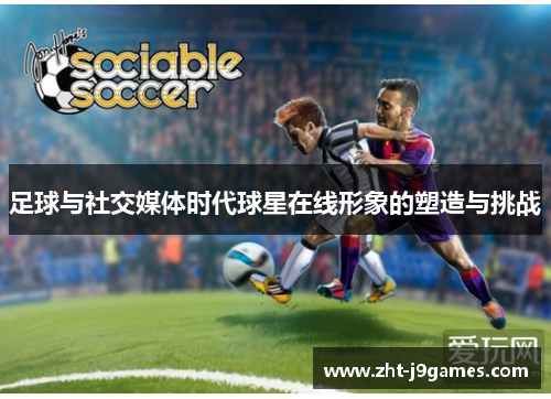 足球与社交媒体时代球星在线形象的塑造与挑战 足球与社交媒体时代球星在线形象的塑造与挑战