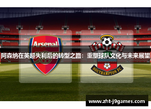 阿森纳在英超失利后的转型之路：重塑球队文化与未来展望