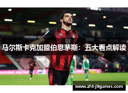 马尔斯卡克加盟伯恩茅斯:五大看点解读 马尔斯卡克加盟伯恩茅斯:五大看点解读