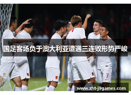 国足客场负于澳大利亚遭遇三连败形势严峻 国足客场负于澳大利亚遭遇三连败形势严峻