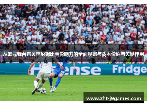 从欧冠舞台看贝林厄姆比赛影响力的全面观察与战术价值与关键作用 从欧冠舞台看贝林厄姆比赛影响力的全面观察与战术价值与关键作用